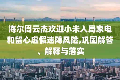 海爾周云杰歡迎小米入局家電和留心虛假迷障風(fēng)險(xiǎn),鞏固解答、解釋與落實(shí)