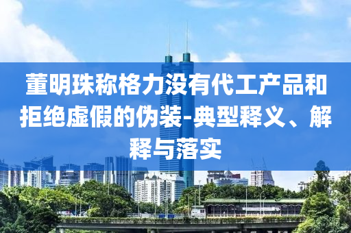 董明珠稱格力沒有代工產(chǎn)品和拒絕虛假的偽裝-典型釋義、解釋與落實(shí)