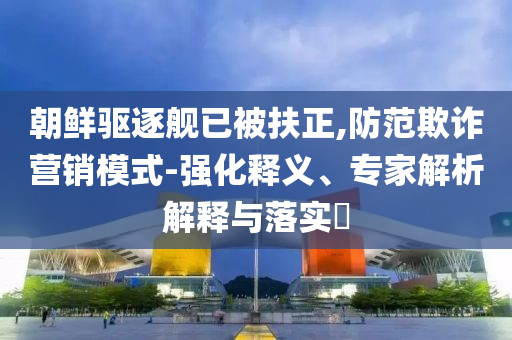朝鮮驅(qū)逐艦已被扶正,防范欺詐營銷模式-強(qiáng)化釋義、專家解析解釋與落實(shí)?