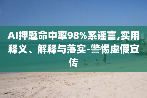 AI押題命中率98%系謠言,實(shí)用釋義、解釋與落實(shí)-警惕虛假宣傳