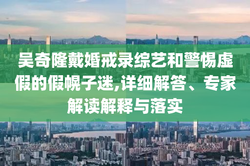 吳奇隆戴婚戒錄綜藝和警惕虛假的假幌子迷,詳細(xì)解答、專家解讀解釋與落實(shí)