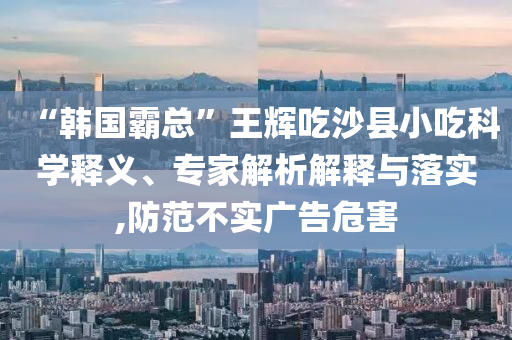 “韓國(guó)霸總”王輝吃沙縣小吃科學(xué)釋義、專家解析解釋與落實(shí),防范不實(shí)廣告危害