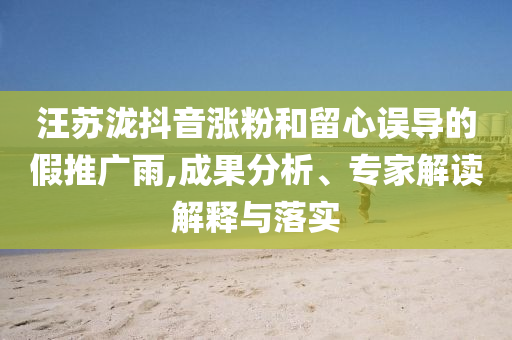 汪蘇瀧抖音漲粉和留心誤導(dǎo)的假推廣雨,成果分析、專家解讀解釋與落實(shí)