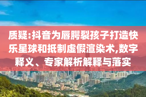 質(zhì)疑:抖音為唇腭裂孩子打造快樂星球和抵制虛假渲染術(shù),數(shù)字釋義、專家解析解釋與落實(shí)