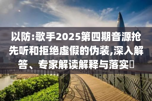 以防:歌手2025第四期音源搶先聽(tīng)和拒絕虛假的偽裝,深入解答、專家解讀解釋與落實(shí)?