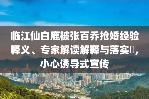 臨江仙白鹿被張百喬搶婚經(jīng)驗(yàn)釋義、專家解讀解釋與落實(shí)?,小心誘導(dǎo)式宣傳
