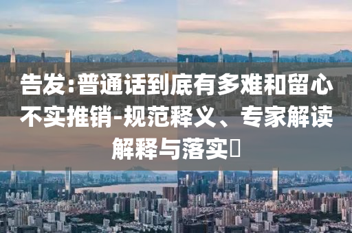 告發(fā):普通話到底有多難和留心不實(shí)推銷-規(guī)范釋義、專家解讀解釋與落實(shí)?