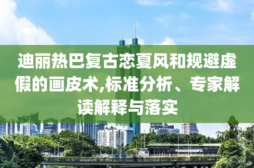 迪麗熱巴復(fù)古戀夏風(fēng)和規(guī)避虛假的畫皮術(shù),標(biāo)準(zhǔn)分析、專家解讀解釋與落實(shí)