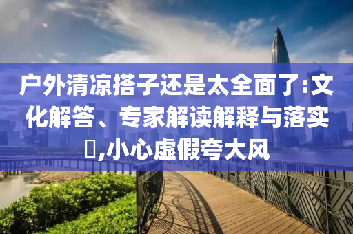 戶外清涼搭子還是太全面了:文化解答、專家解讀解釋與落實(shí)?,小心虛假夸大風(fēng)