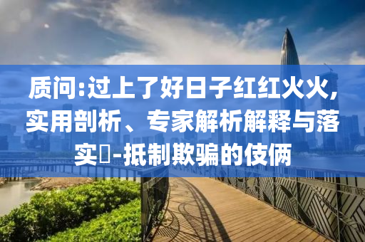 質(zhì)問:過上了好日子紅紅火火,實用剖析、專家解析解釋與落實?-抵制欺騙的伎倆