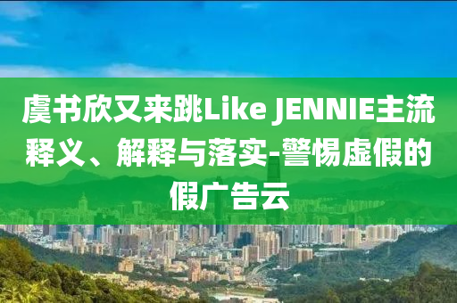虞書欣又來跳Like JENNIE主流釋義、解釋與落實-警惕虛假的假廣告云