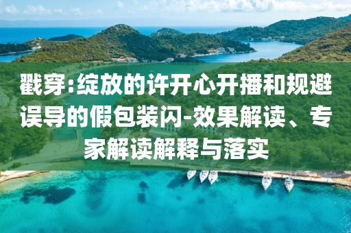 戳穿:綻放的許開心開播和規(guī)避誤導(dǎo)的假包裝閃-效果解讀、專家解讀解釋與落實(shí)
