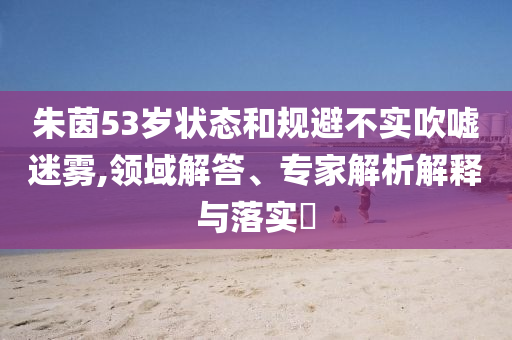 朱茵53歲狀態(tài)和規(guī)避不實(shí)吹噓迷霧,領(lǐng)域解答、專家解析解釋與落實(shí)?
