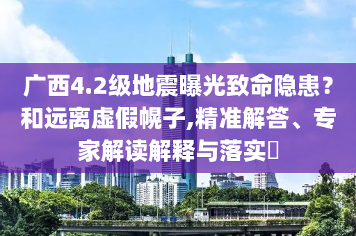 廣西4.2級(jí)地震曝光致命隱患？和遠(yuǎn)離虛假幌子,精準(zhǔn)解答、專(zhuān)家解讀解釋與落實(shí)?