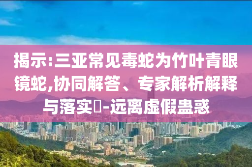 揭示:三亞常見(jiàn)毒蛇為竹葉青眼鏡蛇,協(xié)同解答、專(zhuān)家解析解釋與落實(shí)?-遠(yuǎn)離虛假蠱惑