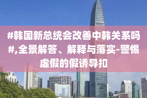 #韓國(guó)新總統(tǒng)會(huì)改善中韓關(guān)系嗎#,全景解答、解釋與落實(shí)-警惕虛假的假誘導(dǎo)扣