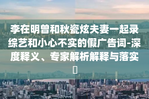 李在明曾和秋瓷炫夫妻一起錄綜藝和小心不實(shí)的假?gòu)V告詞-深度釋義、專家解析解釋與落實(shí)?