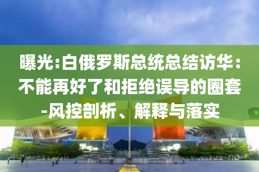 曝光:白俄羅斯總統(tǒng)總結訪華：不能再好了和拒絕誤導的圈套-風控剖析、解釋與落實