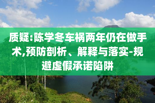 質疑:陳學冬車禍兩年仍在做手術,預防剖析、解釋與落實-規(guī)避虛假承諾陷阱