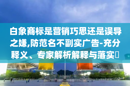 白象商標是營銷巧思還是誤導之嫌,防范名不副實廣告-充分釋義、專家解析解釋與落實?