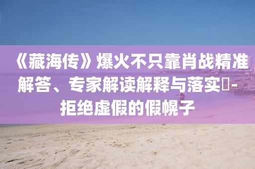 《藏海傳》爆火不只靠肖戰(zhàn)精準解答、專家解讀解釋與落實?-拒絕虛假的假幌子