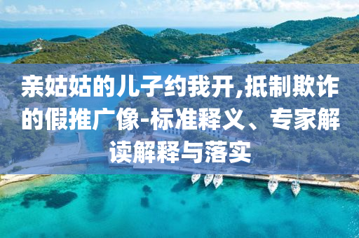 親姑姑的兒子約我開(kāi),抵制欺詐的假推廣像-標(biāo)準(zhǔn)釋義、專(zhuān)家解讀解釋與落實(shí)