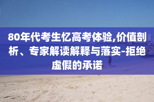 80年代考生憶高考體驗(yàn),價(jià)值剖析、專家解讀解釋與落實(shí)-拒絕虛假的承諾