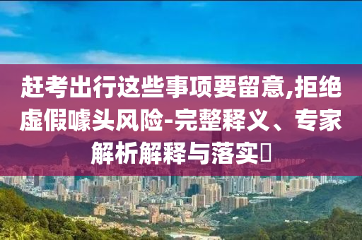 趕考出行這些事項(xiàng)要留意,拒絕虛假噱頭風(fēng)險(xiǎn)-完整釋義、專家解析解釋與落實(shí)?