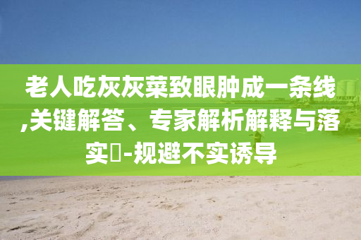老人吃灰灰菜致眼腫成一條線,關(guān)鍵解答、專家解析解釋與落實(shí)?-規(guī)避不實(shí)誘導(dǎo)