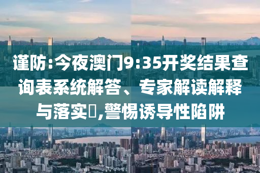 謹(jǐn)防:今夜澳門9:35開獎結(jié)果查詢表系統(tǒng)解答、專家解讀解釋與落實(shí)?,警惕誘導(dǎo)性陷阱