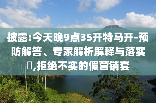 披露:今天晚9點35開特馬開-預(yù)防解答、專家解析解釋與落實?,拒絕不實的假營銷套