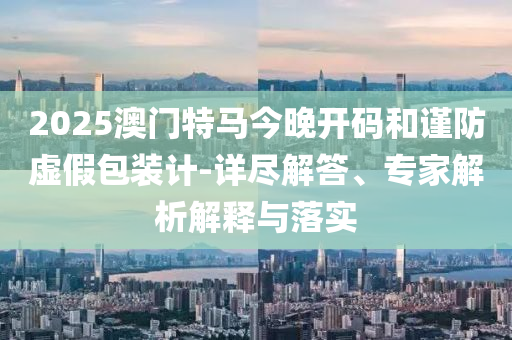 2025澳門特馬今晚開碼和謹(jǐn)防虛假包裝計-詳盡解答、專家解析解釋與落實(shí)