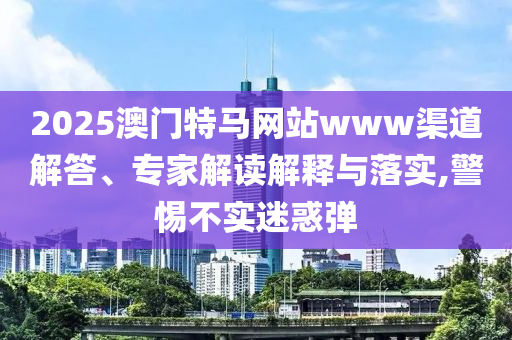 2025澳門特馬網(wǎng)站www渠道解答、專家解讀解釋與落實(shí),警惕不實(shí)迷惑彈
