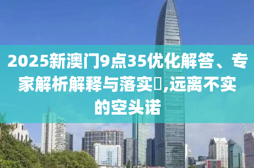 2025新澳門9點(diǎn)35優(yōu)化解答、專家解析解釋與落實(shí)?,遠(yuǎn)離不實(shí)的空頭諾