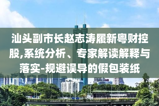 汕頭副市長(zhǎng)趙志濤履新粵財(cái)控股,系統(tǒng)分析、專(zhuān)家解讀解釋與落實(shí)-規(guī)避誤導(dǎo)的假包裝紙