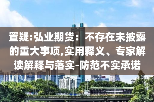置疑:弘業(yè)期貨：不存在未披露的重大事項(xiàng),實(shí)用釋義、專(zhuān)家解讀解釋與落實(shí)-防范不實(shí)承諾