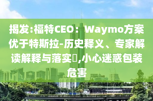 揭發(fā):福特CEO：Waymo方案優(yōu)于特斯拉-歷史釋義、專家解讀解釋與落實?,小心迷惑包裝危害