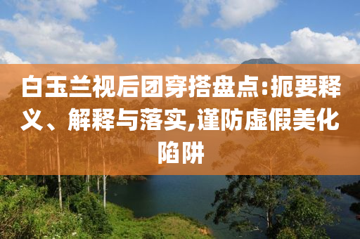 白玉蘭視后團(tuán)穿搭盤點:扼要釋義、解釋與落實,謹(jǐn)防虛假美化陷阱