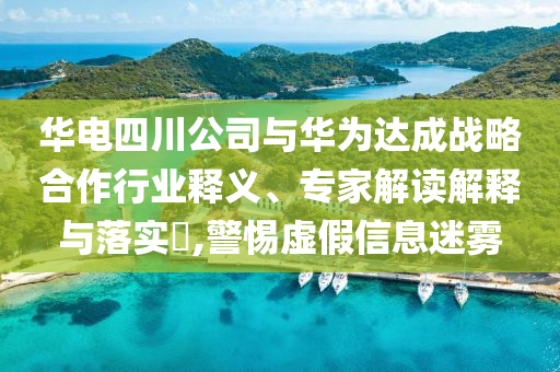 華電四川公司與華為達(dá)成戰(zhàn)略合作行業(yè)釋義、專家解讀解釋與落實?,警惕虛假信息迷霧