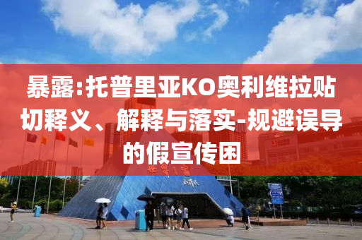 暴露:托普里亞KO奧利維拉貼切釋義、解釋與落實-規(guī)避誤導(dǎo)的假宣傳困