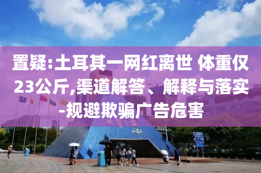 置疑:土耳其一網(wǎng)紅離世 體重僅23公斤,渠道解答、解釋與落實-規(guī)避欺騙廣告危害