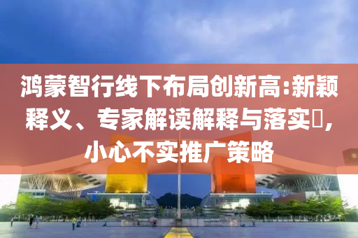 鴻蒙智行線下布局創(chuàng)新高:新穎釋義、專(zhuān)家解讀解釋與落實(shí)?,小心不實(shí)推廣策略