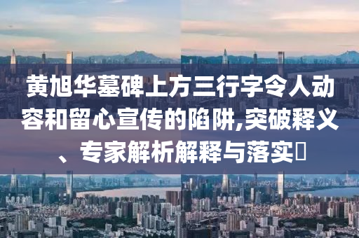 黃旭華墓碑上方三行字令人動(dòng)容和留心宣傳的陷阱,突破釋義、專(zhuān)家解析解釋與落實(shí)?