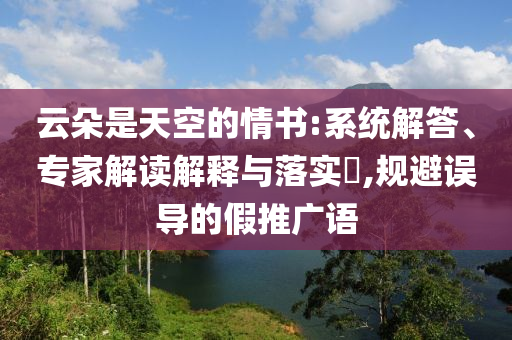 云朵是天空的情書(shū):系統(tǒng)解答、專(zhuān)家解讀解釋與落實(shí)?,規(guī)避誤導(dǎo)的假推廣語(yǔ)