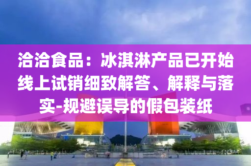 洽洽食品：冰淇淋產(chǎn)品已開始線上試銷細致解答、解釋與落實-規(guī)避誤導(dǎo)的假包裝紙