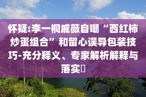 懷疑:李一桐戚薇自嘲“西紅柿炒蛋組合”和留心誤導(dǎo)包裝技巧-充分釋義、專家解析解釋與落實?