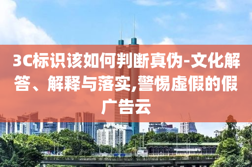 3C標(biāo)識該如何判斷真?zhèn)?文化解答、解釋與落實,警惕虛假的假廣告云