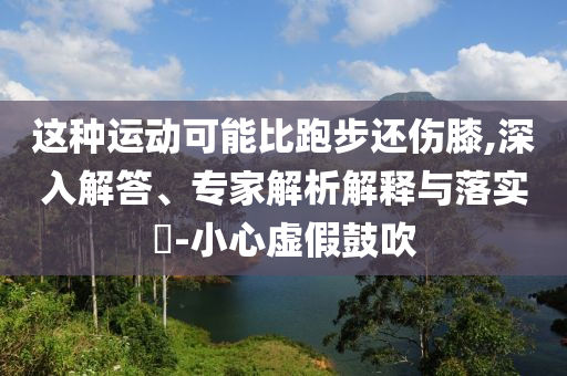 這種運動可能比跑步還傷膝,深入解答、專家解析解釋與落實?-小心虛假鼓吹