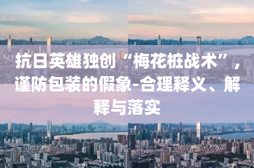 抗日英雄獨(dú)創(chuàng)“梅花樁戰(zhàn)術(shù)”,謹(jǐn)防包裝的假象-合理釋義、解釋與落實(shí)