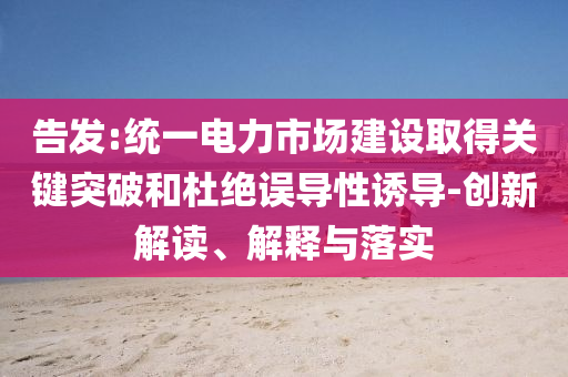 告發(fā):統(tǒng)一電力市場(chǎng)建設(shè)取得關(guān)鍵突破和杜絕誤導(dǎo)性誘導(dǎo)-創(chuàng)新解讀、解釋與落實(shí)
